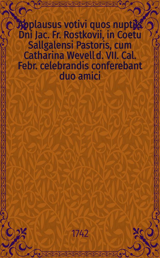 Applausus votivi quos nuptiis Dni Jac. Fr. Rostkovii, in Coetu Sallgalensi Pastoris, cum Catharina Wevell d. VII. Cal. Febr. celebrandis conferebant duo amici : Pièce de vers
