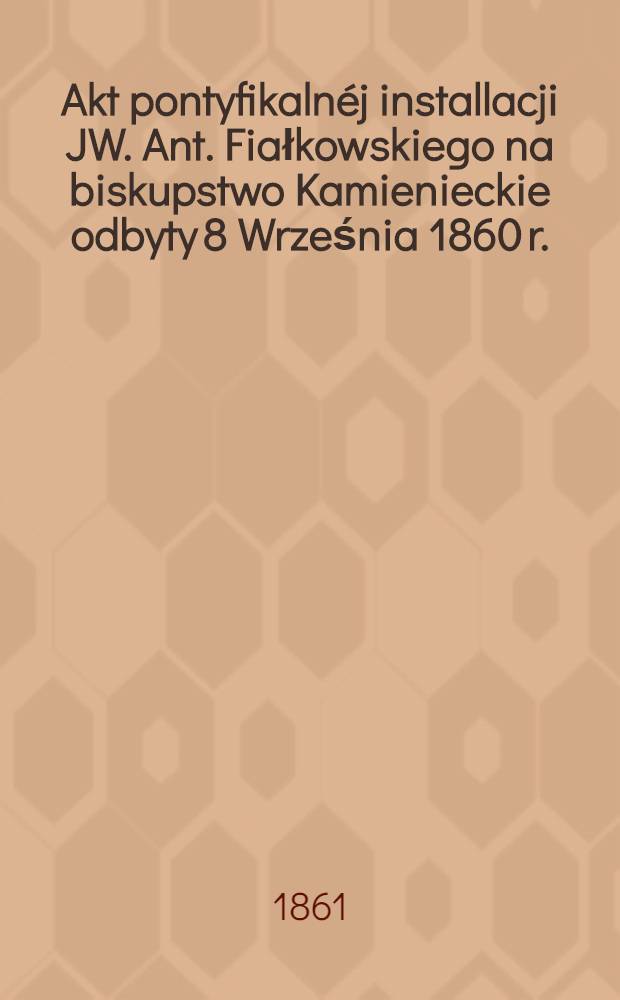 Akt pontyfikalnéj installacji JW. Ant. Fiałkowskiego na biskupstwo Kamienieckie odbyty 8 Września 1860 r.
