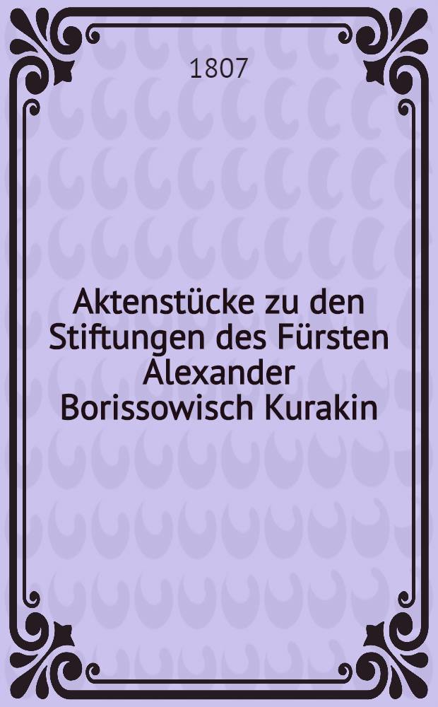 Aktenstücke zu den Stiftungen des Fürsten Alexander Borissowisch Kurakin
