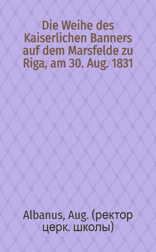 Die Weihe des Kaiserlichen Banners auf dem Marsfelde zu Riga, am 30. Aug. 1831 : Ein Beitrag zur Geschichte Riga's