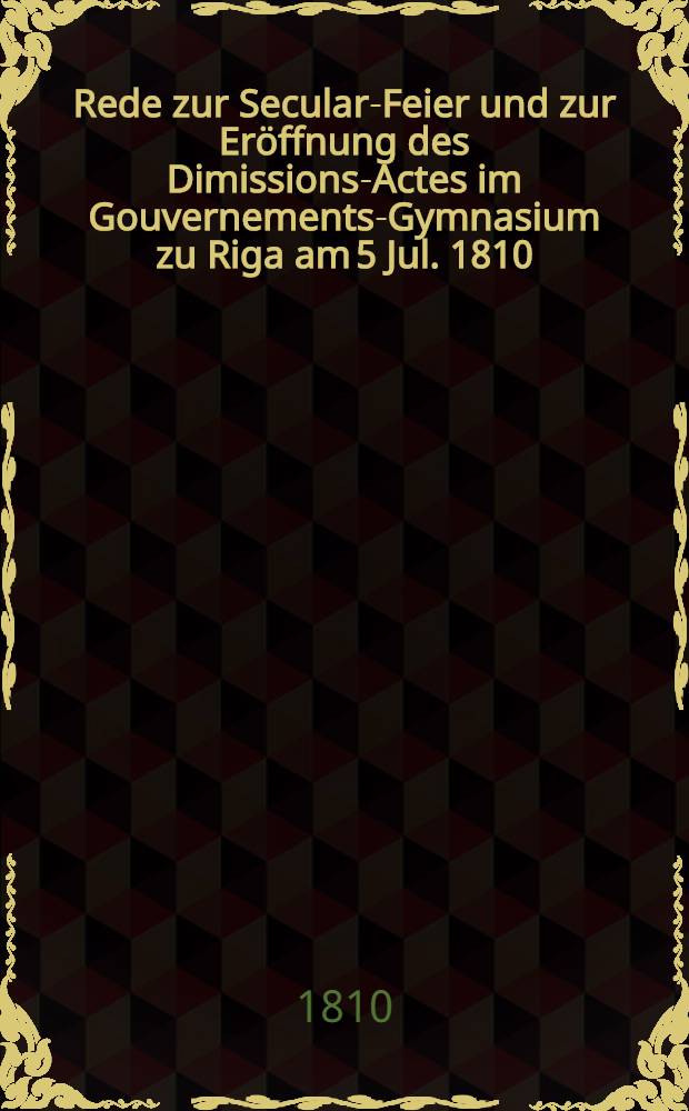 Rede zur Secular-Feier und zur Er&ouml;ffnung des Dimissions-Actes im Gouvernements-Gymnasium zu Riga am 5 Jul. 1810