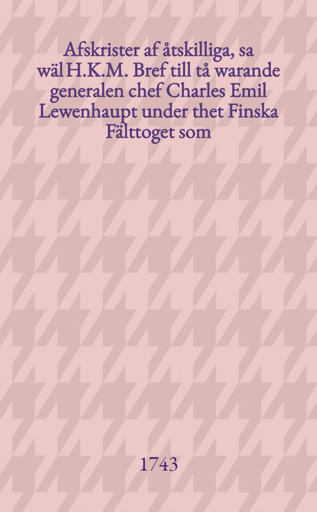 Afskrister af åtskilliga, sa wäl H.K.M. Bref till tå warande generalen chef Charles Emil Lewenhaupt under thet Finska Fälttoget som; ock bemälte Generals skrifwelser till H.K.M. tienande till uplysning wid Riksens Ständers Commissions öfwer förenämde General fälte dom wid Riksdagen år 1743