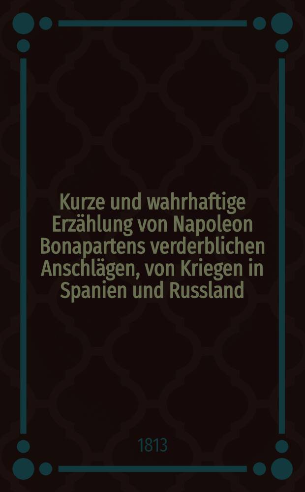 Kurze und wahrhaftige Erz&auml;hlung von Napoleon Bonapartens verderblichen Anschl&auml;gen, von Kriegen in Spanien und Russland