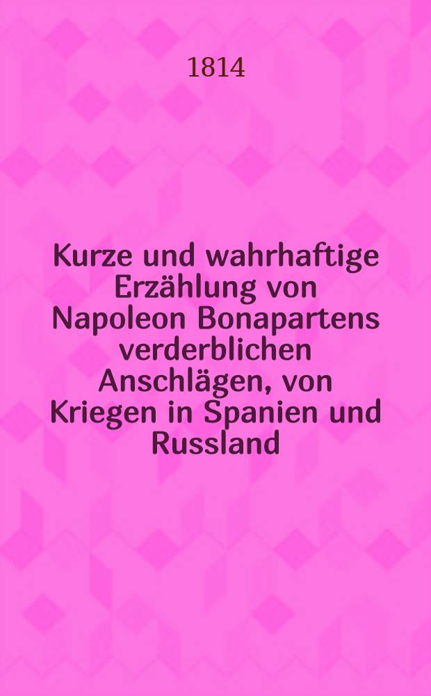 Kurze und wahrhaftige Erzählung von Napoleon Bonapartens verderblichen Anschlägen, von Kriegen in Spanien und Russland