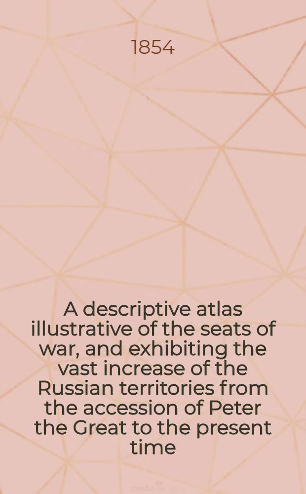 A descriptive atlas illustrative of the seats of war, and exhibiting the vast increase of the Russian territories from the accession of Peter the Great to the present time