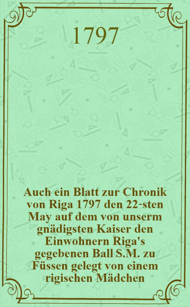 Auch ein Blatt zur Chronik von Riga 1797 den 22-sten May auf dem von unserm gnädigsten Kaiser den Einwohnern Riga's gegebenen Ball S.M. zu Füssen gelegt von einem rigischen Mädchen : Pièce de vers