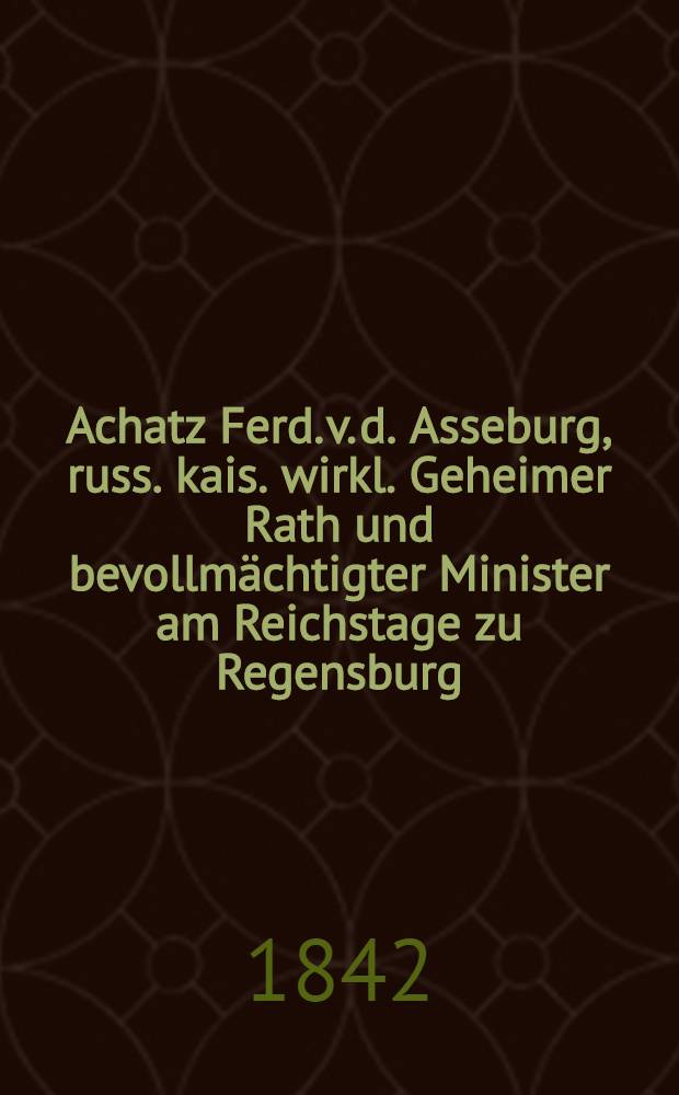 Achatz Ferd. v. d. Asseburg, russ. kais. wirkl. Geheimer Rath und bevollmächtigter Minister am Reichstage zu Regensburg : Denkwürdigkeiten