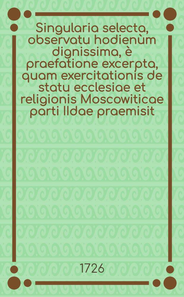 Singularia selecta, observatu hodien&ugrave;m dignissima, &egrave; praefatione excerpta, quam exercitationis de statu ecclesiae et religionis Moscowiticae parti IIdae praemisit