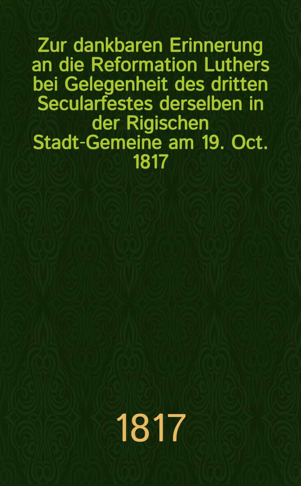 Zur dankbaren Erinnerung an die Reformation Luthers bei Gelegenheit des dritten Secularfestes derselben in der Rigischen Stadt-Gemeine am 19. Oct. 1817