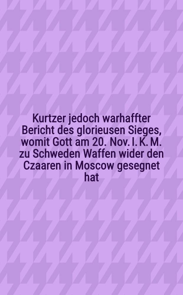 Kurtzer jedoch warhaffter Bericht des glorieusen Sieges, womit Gott am 20. Nov. I. K. M. zu Schweden Waffen wider den Czaaren in Moscow gesegnet hat