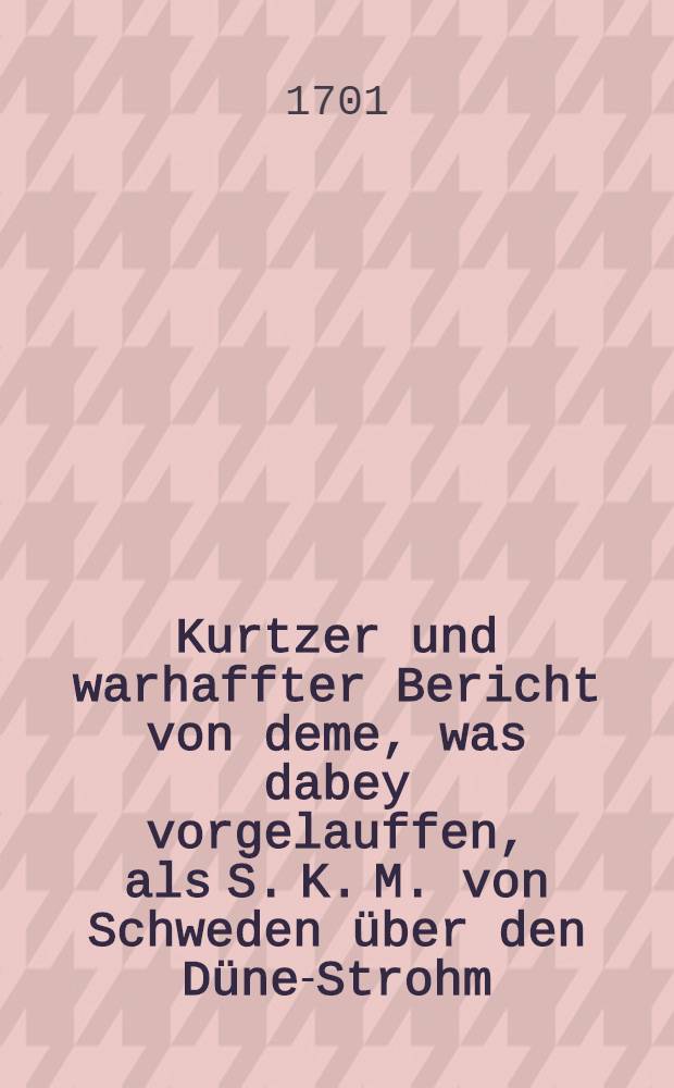 Kurtzer und warhaffter Bericht von deme, was dabey vorgelauffen, als S. K. M. von Schweden &uuml;ber den D&uuml;ne-Strohm