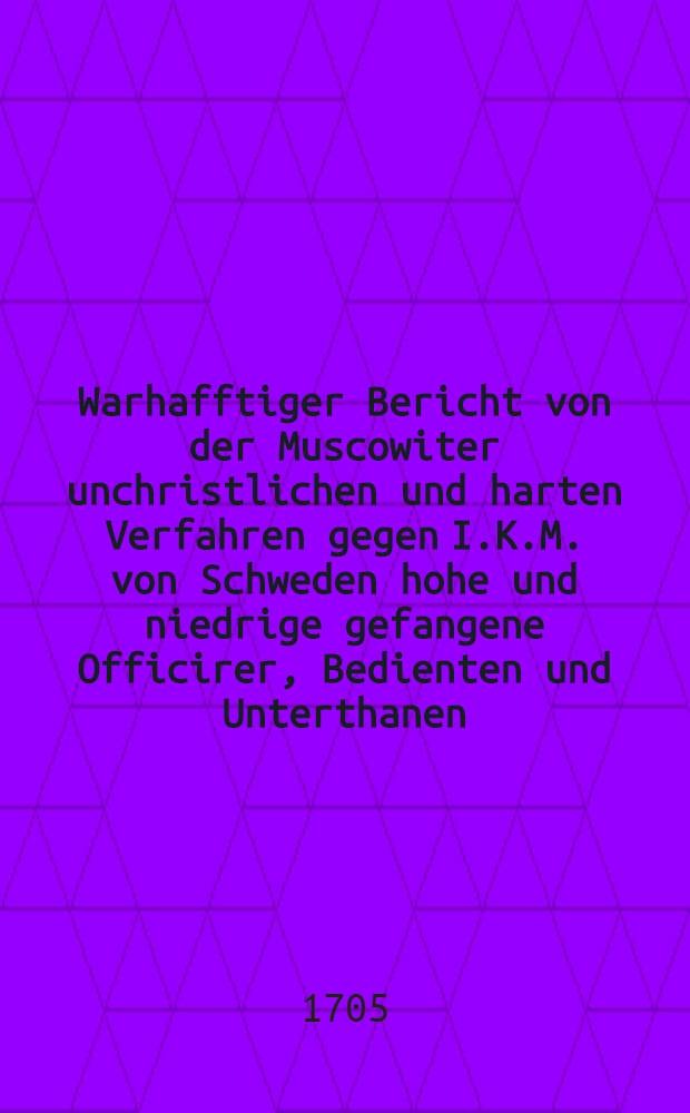 Warhafftiger Bericht von der Muscowiter unchristlichen und harten Verfahren gegen I.K.M. von Schweden hohe und niedrige gefangene Officirer, Bedienten und Unterthanen