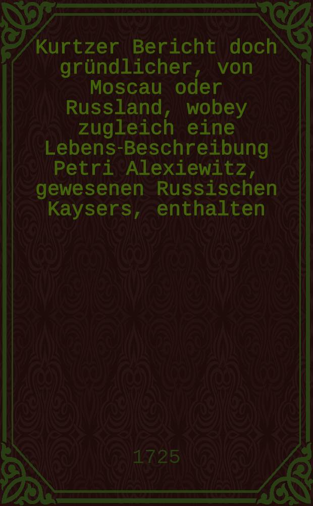 Kurtzer Bericht doch gr&uuml;ndlicher, von Moscau oder Russland, wobey zugleich eine Lebens-Beschreibung Petri Alexiewitz, gewesenen Russischen Kaysers, enthalten