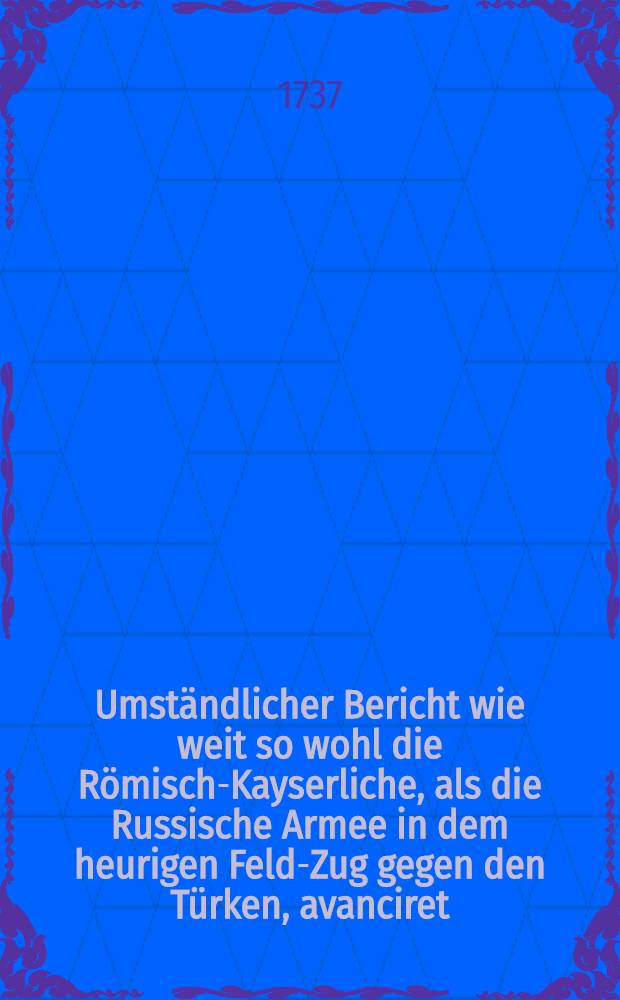 Umständlicher Bericht wie weit so wohl die Römisch-Kayserliche, als die Russische Armee in dem heurigen Feld-Zug gegen den Türken, avanciret