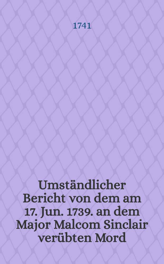 Umständlicher Bericht von dem am 17. Jun. 1739. an dem Major Malcom Sinclair verübten Mord : Nebst einen Anhang I. K. M. in Schweden Publication, den Krieg wider den Czaarn in Russland betreffende : Aus dem Schwedischen