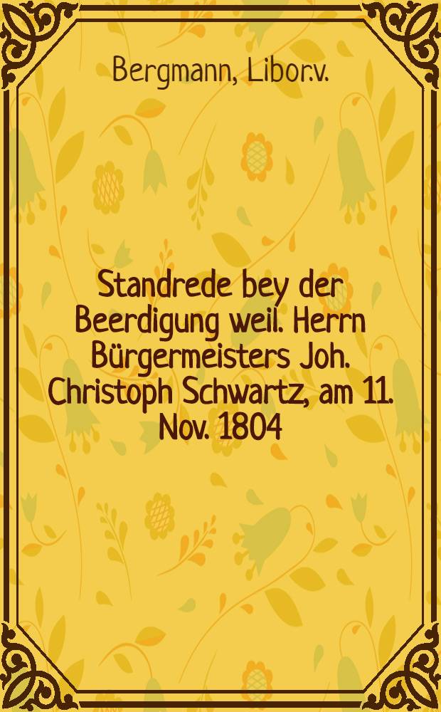 Standrede bey der Beerdigung weil. Herrn Bürgermeisters Joh. Christoph Schwartz, am 11. Nov. 1804