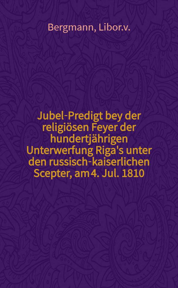 Jubel-Predigt bey der religi&ouml;sen Feyer der hundertj&auml;hrigen Unterwerfung Riga's unter den russisch-kaiserlichen Scepter, am 4. Jul. 1810