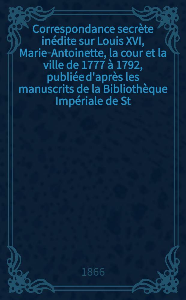 Correspondance secrète inédite sur Louis XVI, Marie-Antoinette, la cour et la ville de 1777 à 1792, publiée d'après les manuscrits de la Bibliothèque Impériale de St.Pétersbourg par M. de Lescure