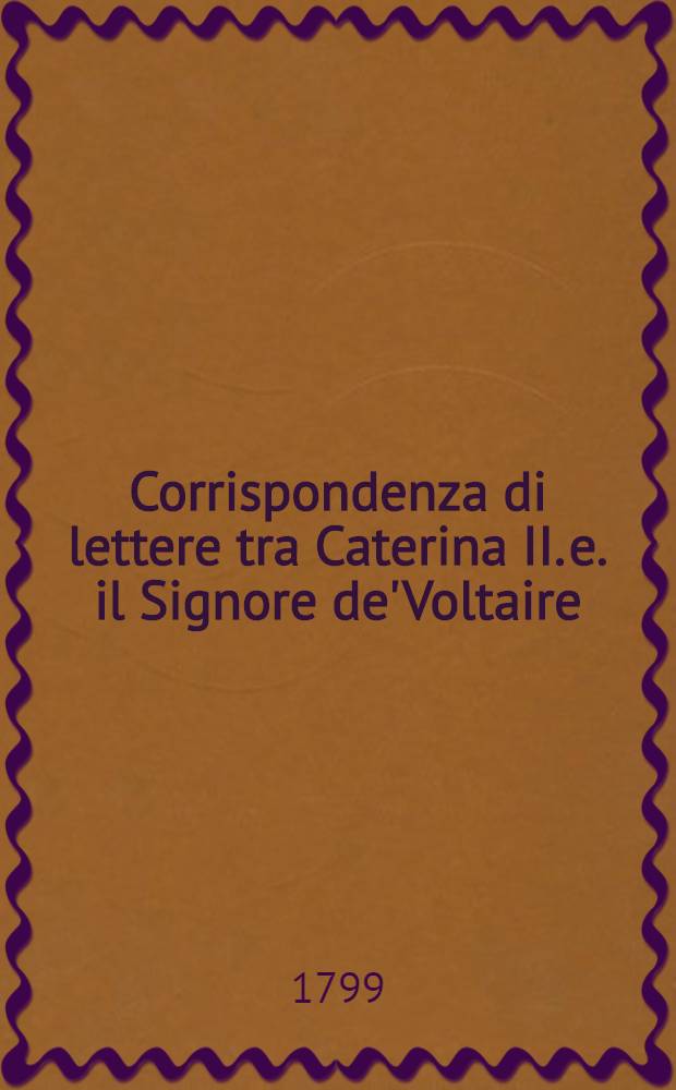 Corrispondenza di lettere tra Caterina II. e. il Signore de'Voltaire : Aggiuntavi una lettera di Caterina II. a S. S. Pio VI. ed inoltre il Saggio sopra la Legislazione, oppure l'Istruzione per formare un nuovo Codice di Leggi