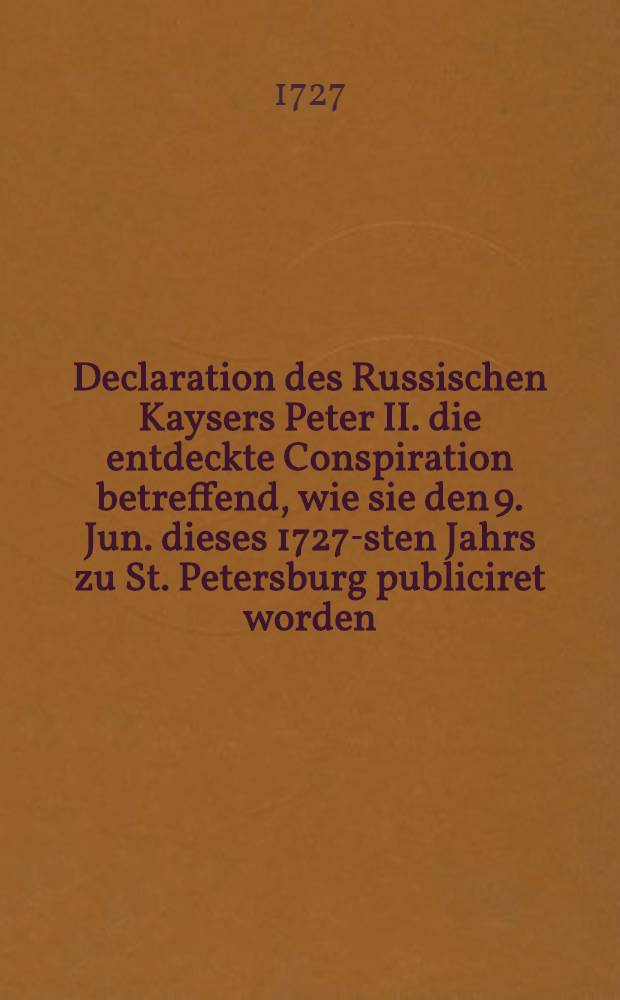 Declaration des Russischen Kaysers Peter II. die entdeckte Conspiration betreffend, wie sie den 9. Jun. dieses 1727-sten Jahrs zu St. Petersburg publiciret worden