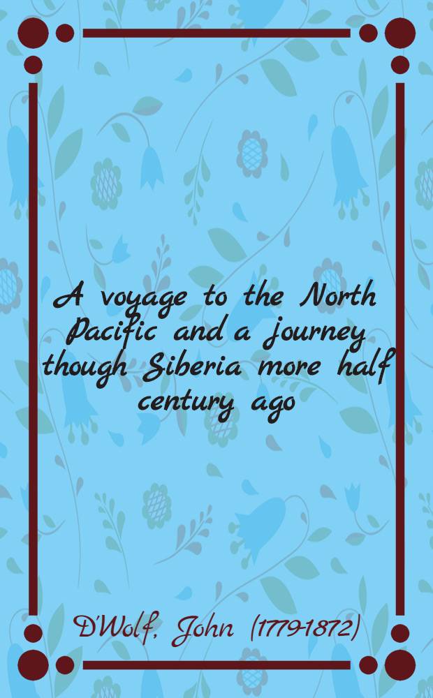 A voyage to the North Pacific and a journey though Siberia more half century ago : By captain John D'Wolf Cambridge