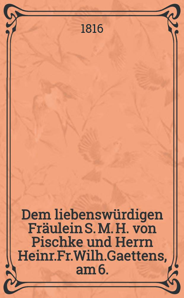 Dem liebenswürdigen Fräulein S. M. H. von Pischke und Herrn Heinr.Fr.Wilh.Gaettens, am 6. (18.) Febr. 1816 : Pièce de vers
