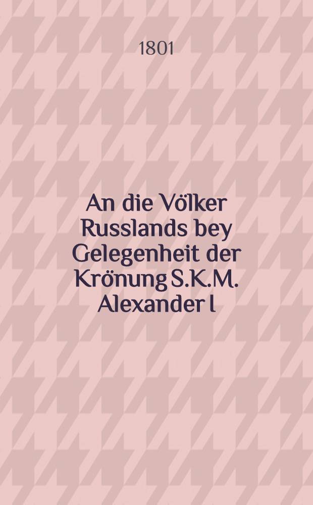 An die Völker Russlands bey Gelegenheit der Krönung S.K.M. Alexander I : Pièce de vers