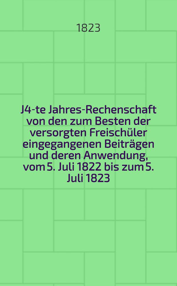 J4-te Jahres-Rechenschaft von den zum Besten der versorgten Freisch&uuml;ler eingegangenen Beitr&auml;gen und deren Anwendung, vom 5. Juli 1822 bis zum 5. Juli 1823