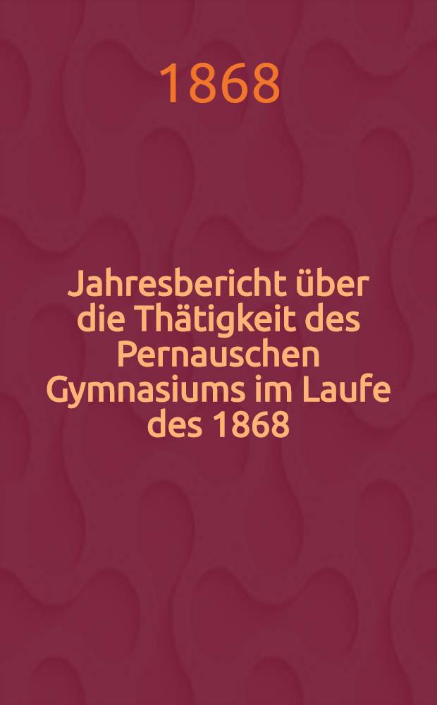 Jahresbericht &uuml;ber die Th&auml;tigkeit des Pernauschen Gymnasiums im Laufe des 1868