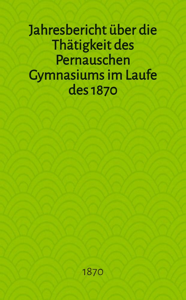 Jahresbericht über die Thätigkeit des Pernauschen Gymnasiums im Laufe des 1870