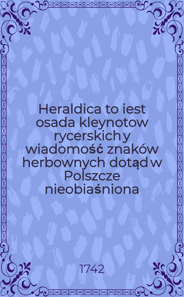 Heraldica to iest osada kleynotow rycerskich y wiadomość znaków herbownych dotąd w Polszcze nieobiaśniona
