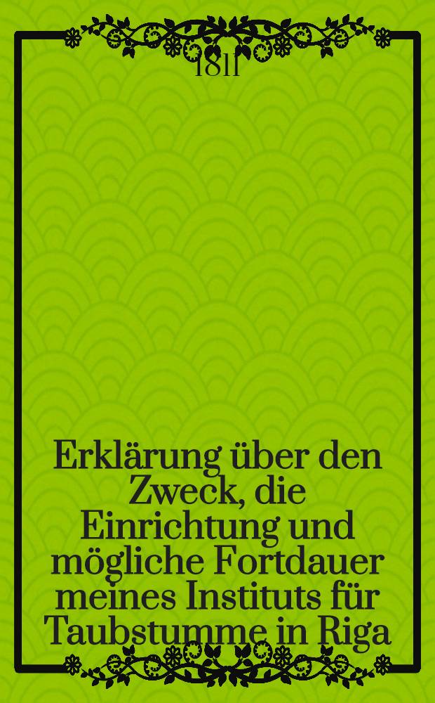 Erklärung über den Zweck, die Einrichtung und mögliche Fortdauer meines Instituts für Taubstumme in Riga