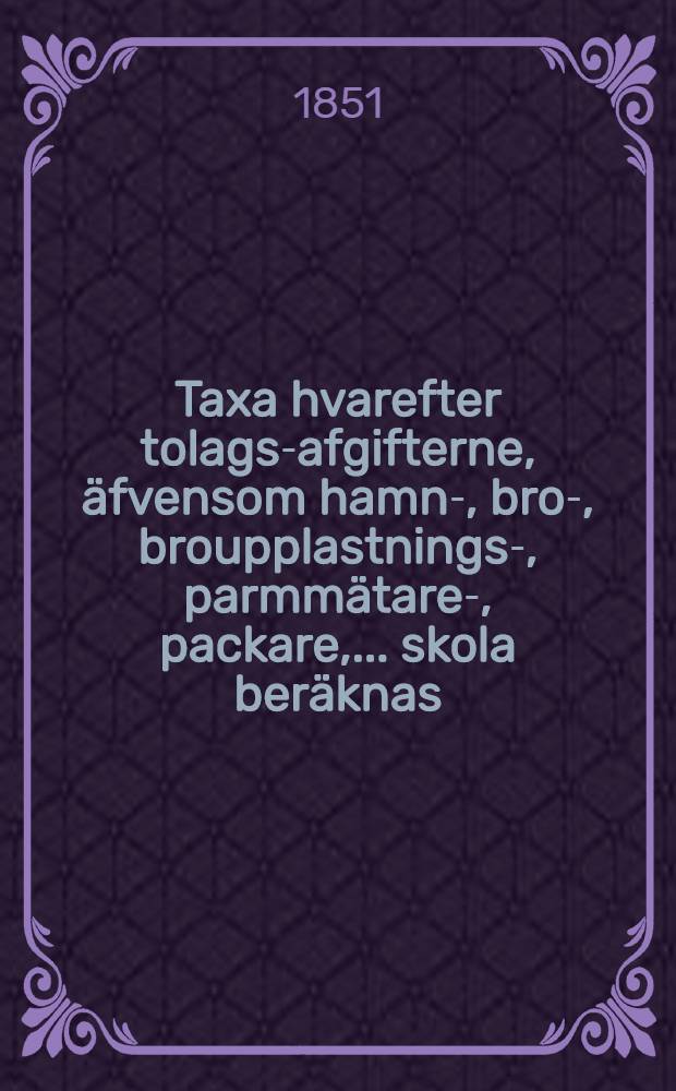 Taxa hvarefter tolags-afgifterne, äfvensom hamn-, bro-, broupplastnings-, parmmätare-, packare, ... skola beräknas