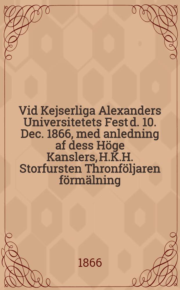 Vid Kejserliga Alexanders Universitetets Fest d. 10. Dec. 1866, med anledning af dess H&ouml;ge Kanslers, H.K.H. Storfursten Thronf&ouml;ljaren f&ouml;rm&auml;lning : Pi&egrave;ce de vers