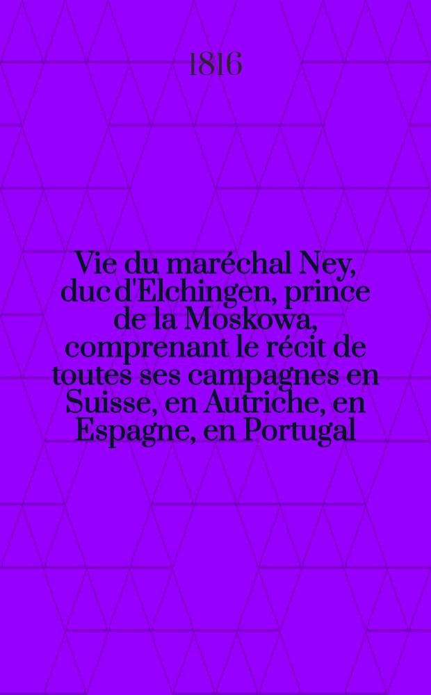 Vie du maréchal Ney, duc d'Elchingen, prince de la Moskowa, comprenant le récit de toutes ses campagnes en Suisse, en Autriche, en Espagne, en Portugal, en Russie, etc.