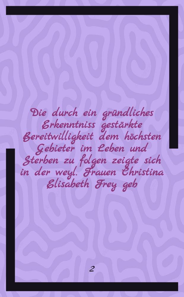 Die durch ein gr&uuml;ndliches Erkenntniss gest&auml;rkte Bereitwilligkeit dem h&ouml;chsten Gebieter im Leben und Sterben zu folgen zeigte sich in der weyl. Frauen Christina Elisabeth Frey geb. B&uuml;ngnerin, des wortf&uuml;hrenden B&uuml;rgermeisters Ehe-Gattin : Pi&egrave;ce de vers