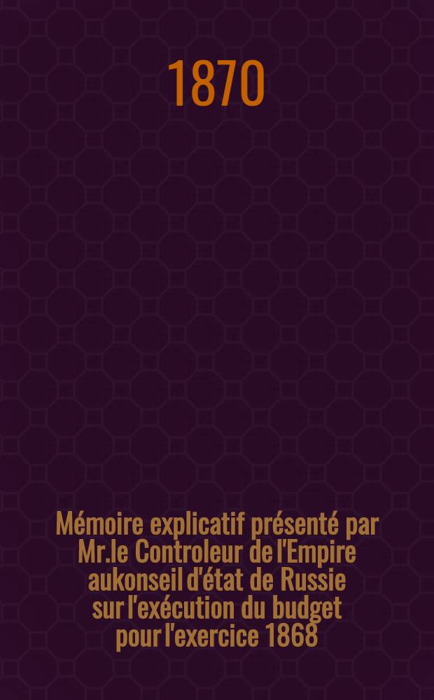 Mémoire explicatif présenté par Mr.le Controleur de l'Empire aukonseil d'état de Russie sur l'exécution du budget pour l'exercice 1868