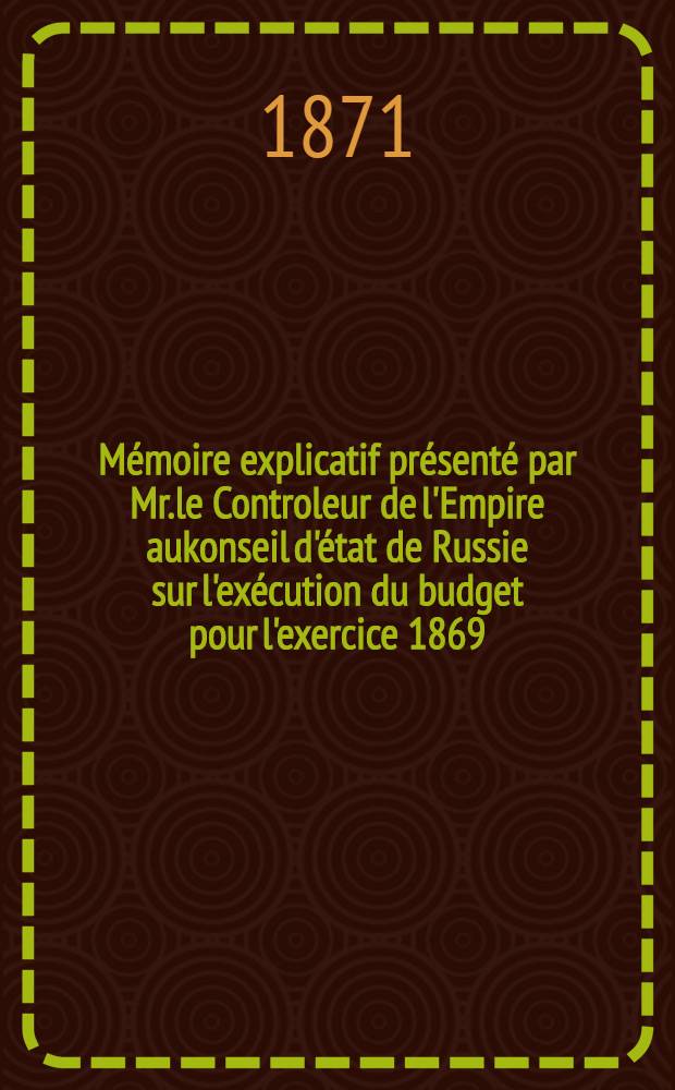 Mémoire explicatif présenté par Mr.le Controleur de l'Empire aukonseil d'état de Russie sur l'exécution du budget pour l'exercice 1869
