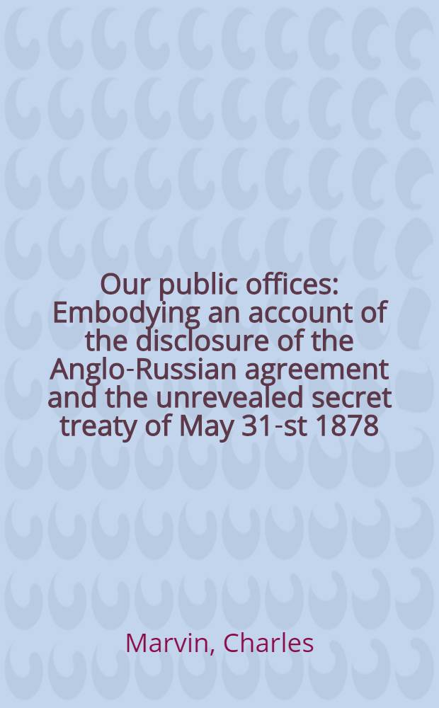 Our public offices : Embodying an account of the disclosure of the Anglo-Russian agreement and the unrevealed secret treaty of May 31-st 1878