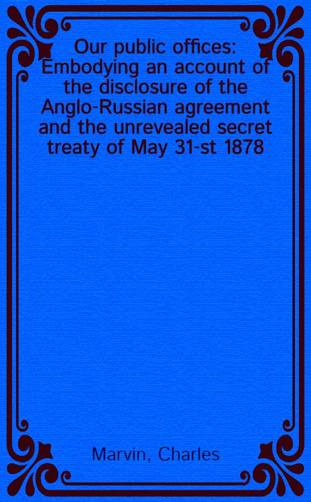 Our public offices : Embodying an account of the disclosure of the Anglo-Russian agreement and the unrevealed secret treaty of May 31-st 1878