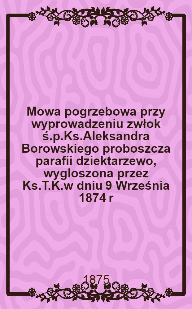 Mowa pogrzebowa przy wyprowadzeniu zwłok ś.p.Ks.Aleksandra Borowskiego proboszcza parafii dziektarzewo, wygloszona przez Ks.T.K.w dniu 9 Września 1874 r.