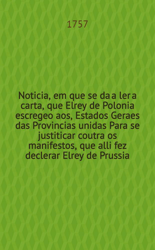 Noticia, em que se da a ler a carta, que Elrey de Polonia escregeo aos, Estados Geraes das Provincias unidas Para se justiticar coutra os manifestos, que alli fez declerar Elrey de Prussia