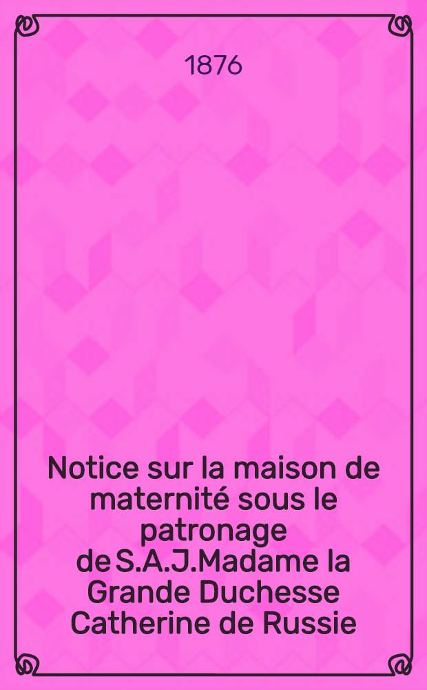 Notice sur la maison de maternité sous le patronage de S.A.J.Madame la Grande Duchesse Catherine de Russie