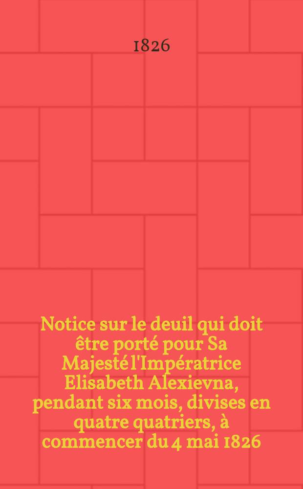 Notice sur le deuil qui doit être porté pour Sa Majesté l'Impératrice Elisabeth Alexievna, pendant six mois, divises en quatre quatriers, à commencer du 4 mai 1826