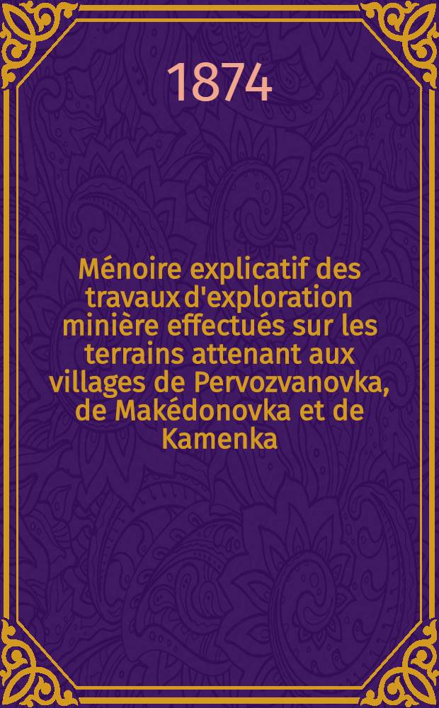 M&eacute;noire explicatif des travaux d'exploration mini&egrave;re effectu&eacute;s sur les terrains attenant aux villages de Pervozvanovka, de Mak&eacute;donovka et de Kamenka, appartenant les deux premiers &agrave; Mme Somow, et le dernier &agrave; la Princesse Murat