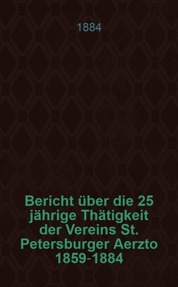 Bericht über die 25 jährige Thätigkeit der Vereins St. Petersburger Aerzto 1859-1884