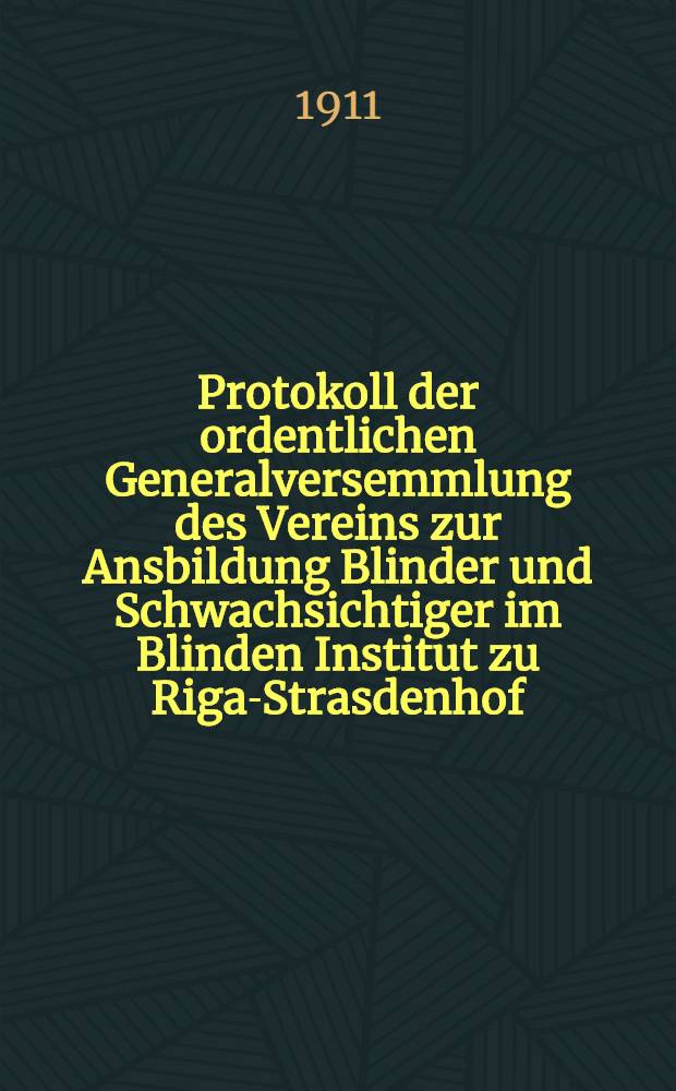 Protokoll der ordentlichen Generalversemmlung des Vereins zur Ansbildung Blinder und Schwachsichtiger im Blinden Institut zu Riga-Strasdenhof