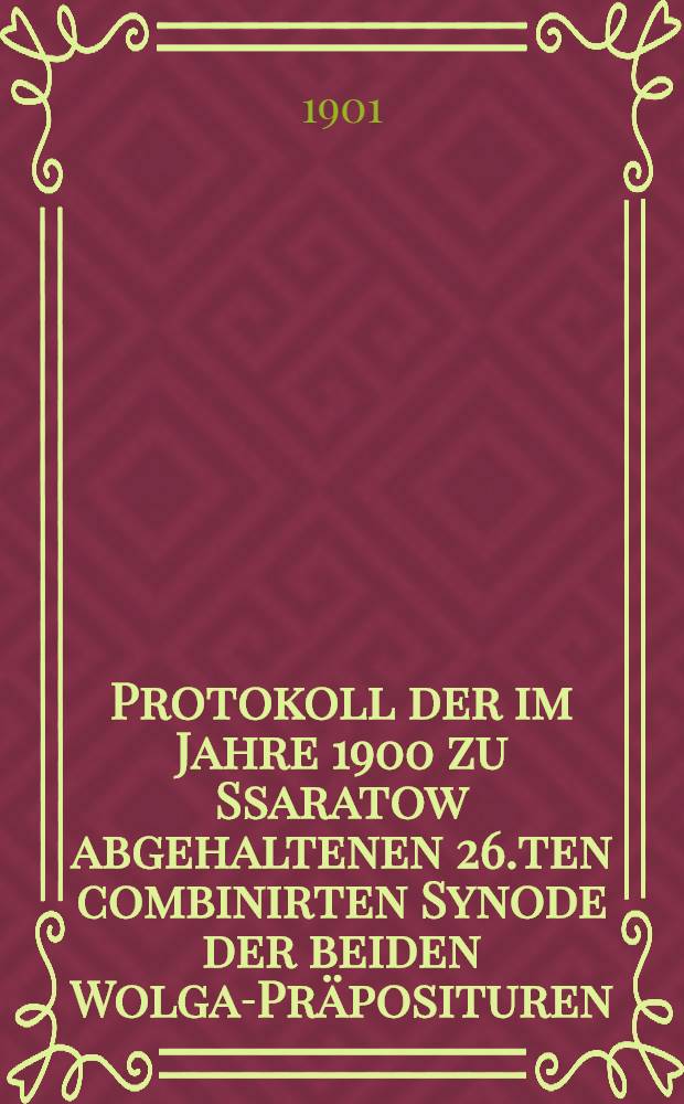 Protokoll der im Jahre 1900 zu Ssaratow abgehaltenen 26.ten combinirten Synode der beiden Wolga-Präposituren (resp.der 66-ten Kreissynode der Berg-und Wiesenseiter-Präpositur der Wolga)