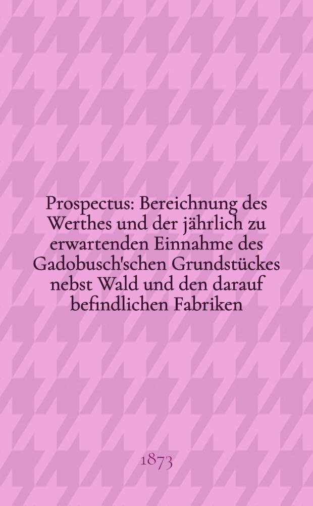 Prospectus : Bereichnung des Werthes und der jährlich zu erwartenden Einnahme des Gadobusch'schen Grundstückes nebst Wald und den darauf befindlichen Fabriken : Nach den von Herrn Ingenieur-Technologen 5.Cohnfeldt gemachten Mittheolungen zusammengestellt