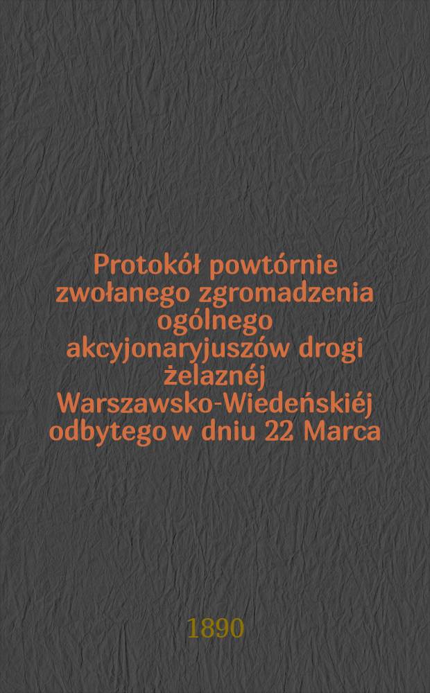 Protokół powtórnie zwołanego zgromadzenia ogólnego akcyjonaryjuszów drogi żelaznéj Warszawsko-Wiedeńskiéj odbytego w dniu 22 Marca (3 Kwietnia) 1890 roku